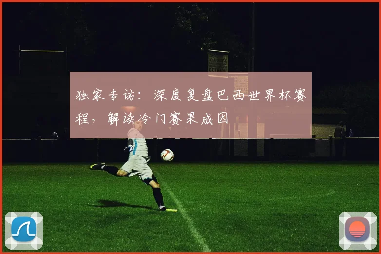 独家专访：深度复盘巴西世界杯赛程，解读冷门赛果成因