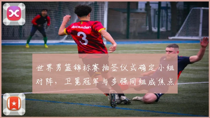 世界男篮锦标赛抽签仪式确定小组对阵，卫冕冠军与多强同组成焦点