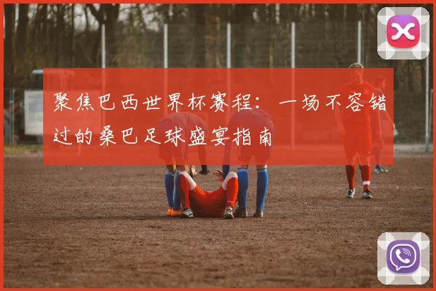 聚焦巴西世界杯赛程：一场不容错过的桑巴足球盛宴指南