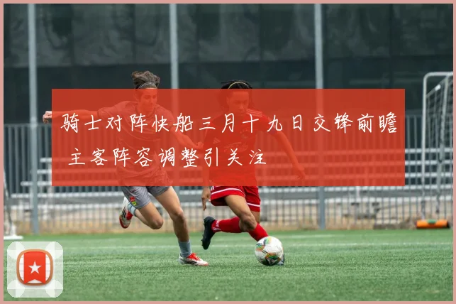 骑士对阵快船三月十九日交锋前瞻 主客阵容调整引关注