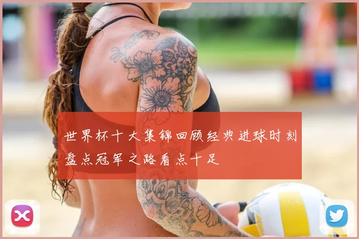 世界杯十大集锦回顾经典进球时刻盘点冠军之路看点十足