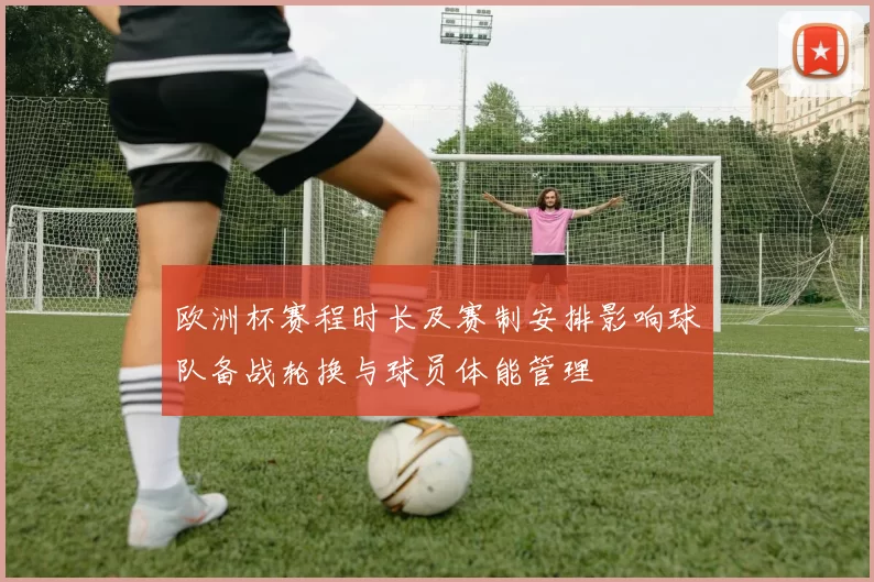 欧洲杯赛程时长及赛制安排影响球队备战轮换与球员体能管理