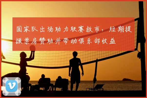 国家队出场助力联赛救市，短期提振票房赞助并带动俱乐部收益