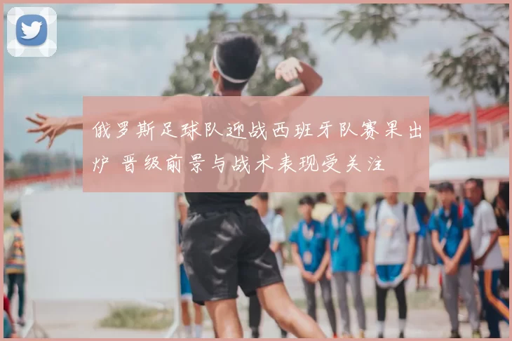 俄罗斯足球队迎战西班牙队赛果出炉 晋级前景与战术表现受关注