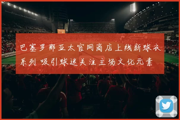 巴塞罗那亚太官网商店上线新球衣系列 吸引球迷关注主场文化元素