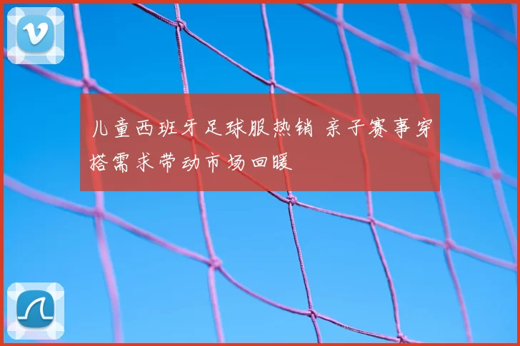 儿童西班牙足球服热销 亲子赛事穿搭需求带动市场回暖