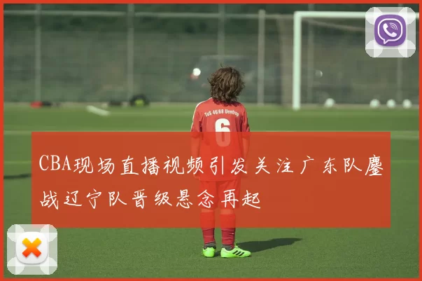 CBA现场直播视频引发关注广东队鏖战辽宁队晋级悬念再起