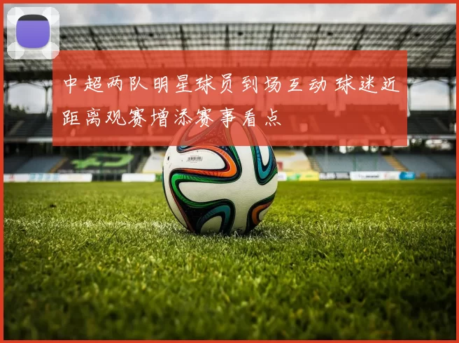 中超两队明星球员到场互动 球迷近距离观赛增添赛事看点