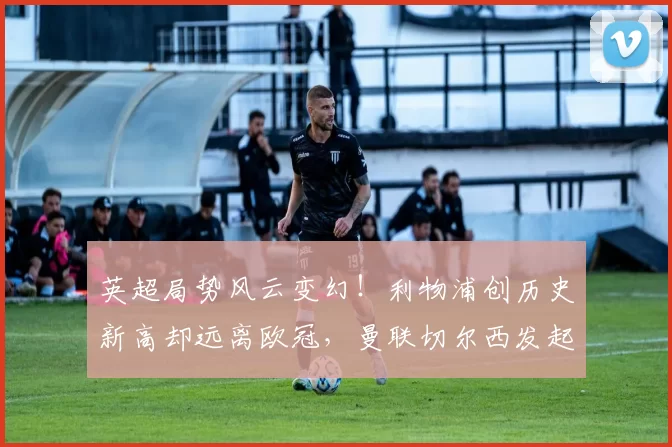 英超局势风云变幻！利物浦创历史新高却远离欧冠，曼联切尔西发起冲击前三名_阿森纳_费内巴切_欧联