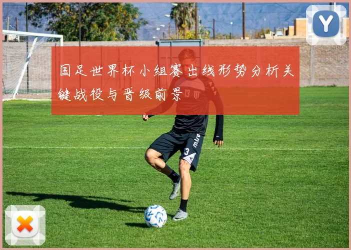 国足世界杯小组赛出线形势分析关键战役与晋级前景