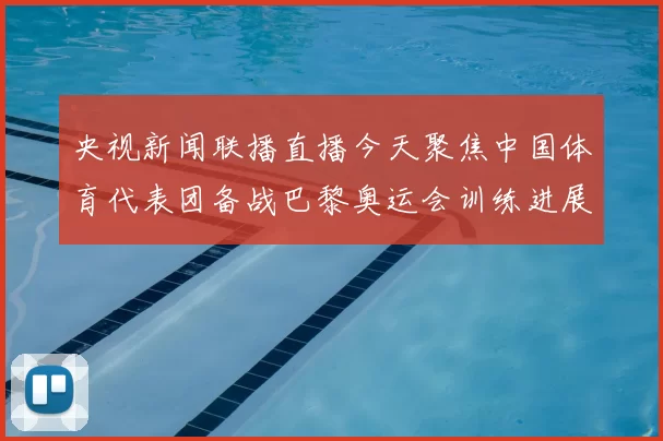 央视新闻联播直播今天聚焦中国体育代表团备战巴黎奥运会训练进展和赛事安排