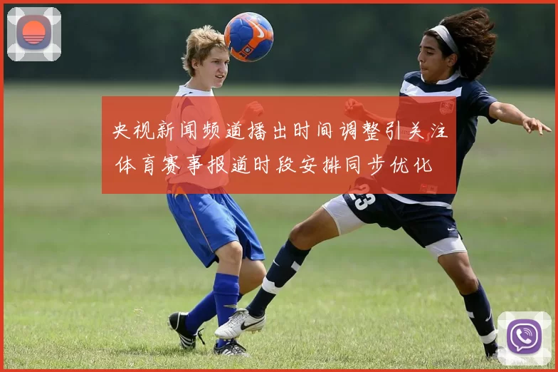 央视新闻频道播出时间调整引关注 体育赛事报道时段安排同步优化