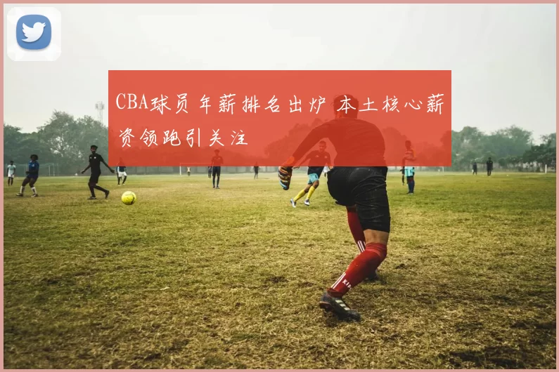 CBA球员年薪排名出炉 本土核心薪资领跑引关注