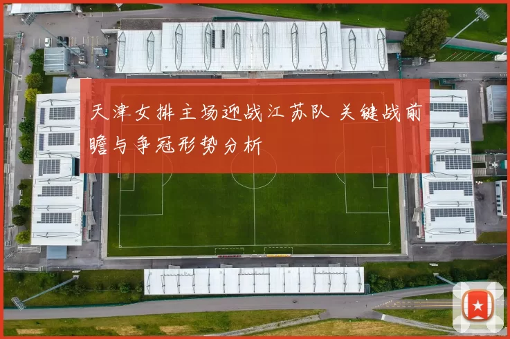 天津女排主场迎战江苏队 关键战前瞻与争冠形势分析