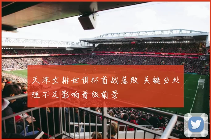 天津女排世俱杯首战落败 关键分处理不足影响晋级前景