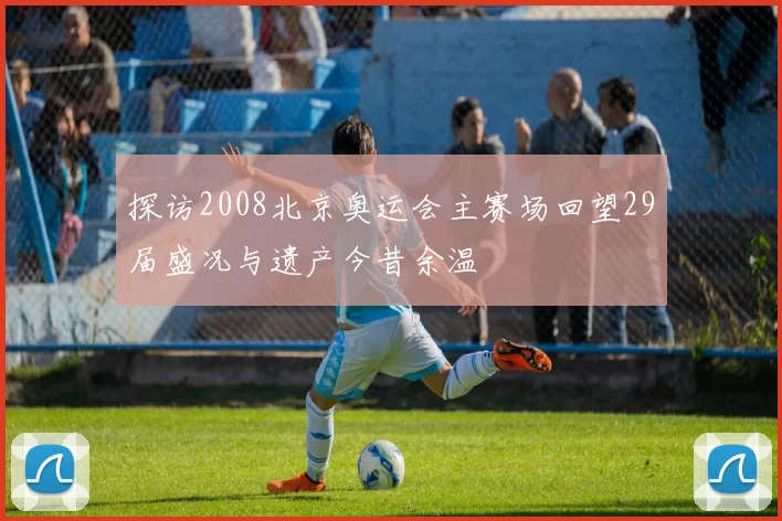 探访2008北京奥运会主赛场回望29届盛况与遗产今昔余温