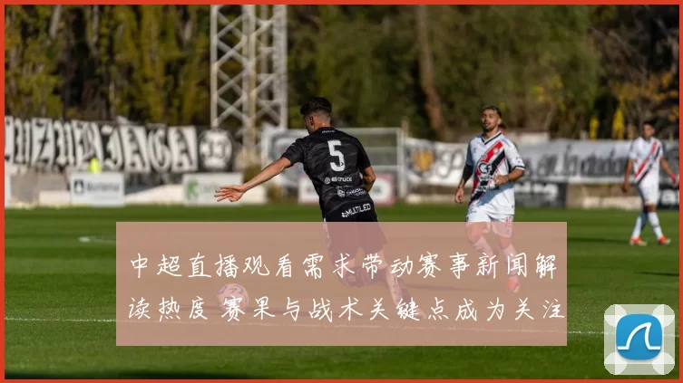 中超直播观看需求带动赛事新闻解读热度 赛果与战术关键点成为关注焦点