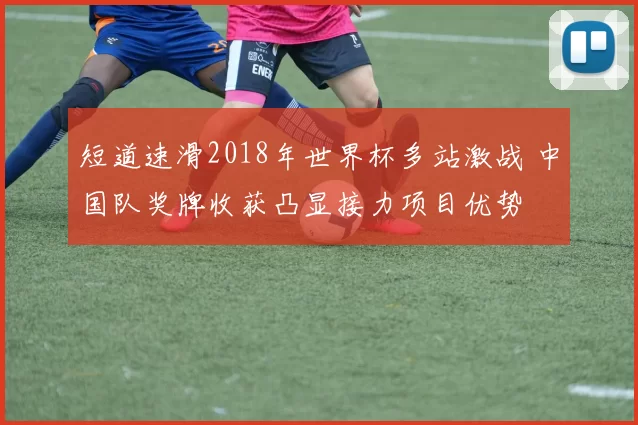 短道速滑2018年世界杯多站激战 中国队奖牌收获凸显接力项目优势