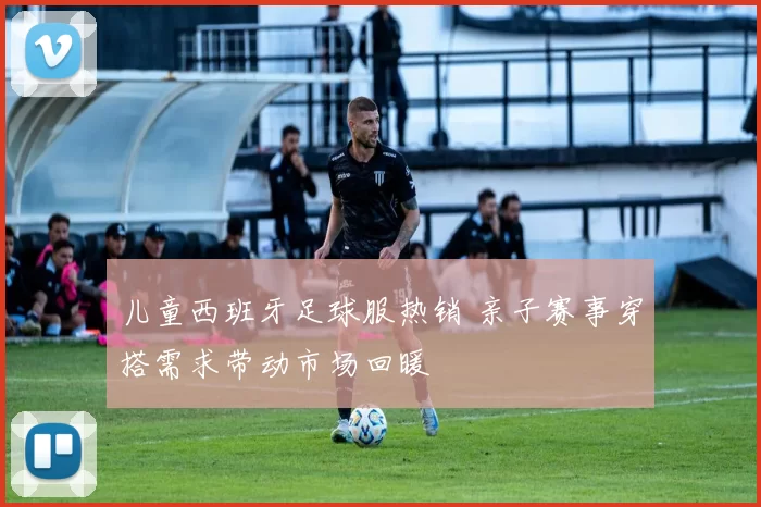 儿童西班牙足球服热销 亲子赛事穿搭需求带动市场回暖