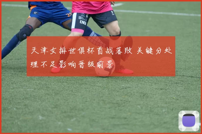 天津女排世俱杯首战落败 关键分处理不足影响晋级前景