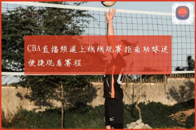 CBA直播频道上线线观赛指南助球迷便捷观看赛程