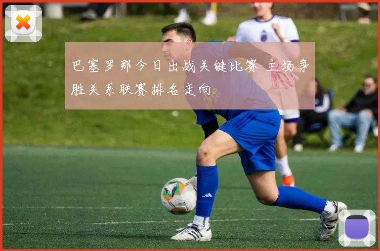 巴塞罗那今日出战关键比赛 主场争胜关系联赛排名走向