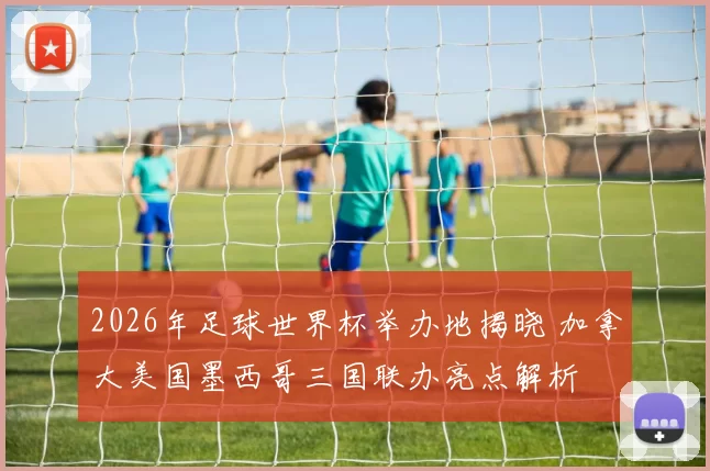 2026年足球世界杯举办地揭晓 加拿大美国墨西哥三国联办亮点解析