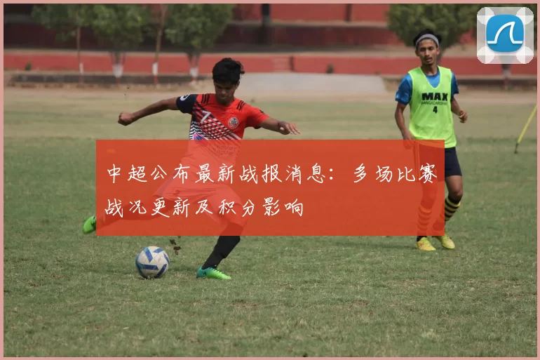 中超公布最新战报消息:多场比赛战况更新及积分影响