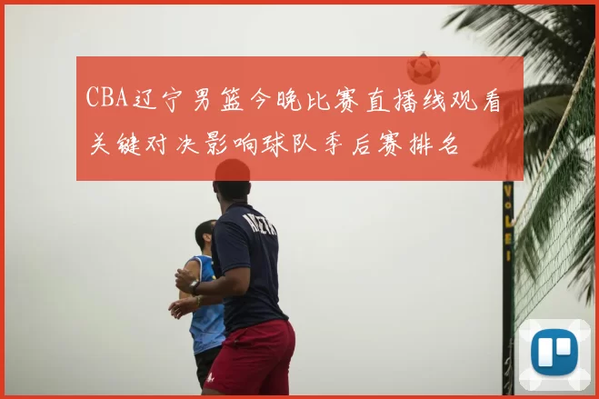 CBA辽宁男篮今晚比赛直播线观看 关键对决影响球队季后赛排名