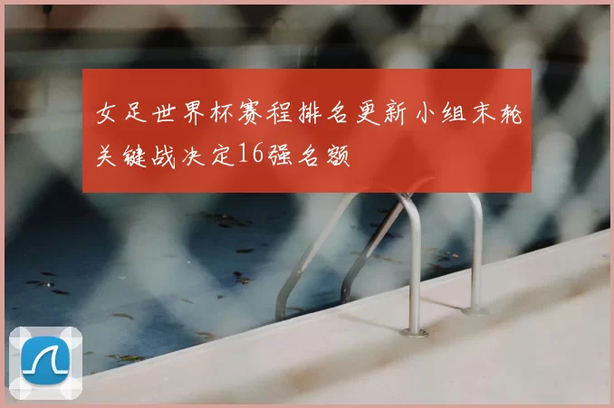 女足世界杯赛程排名更新小组末轮关键战决定16强名额