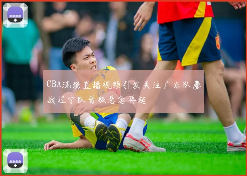 CBA现场直播视频引发关注广东队鏖战辽宁队晋级悬念再起