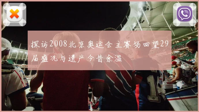 探访2008北京奥运会主赛场回望29届盛况与遗产今昔余温