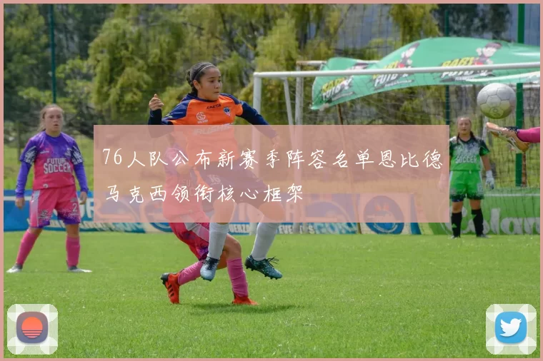 76人队公布新赛季阵容名单恩比德马克西领衔核心框架