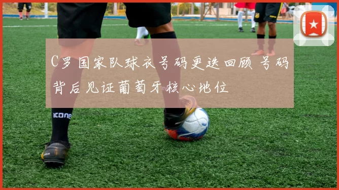 C罗国家队球衣号码更迭回顾 号码背后见证葡萄牙核心地位