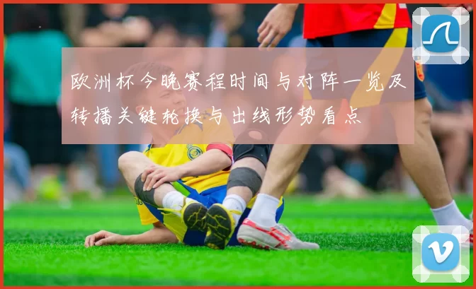 欧洲杯今晚赛程时间与对阵一览及转播关键轮换与出线形势看点
