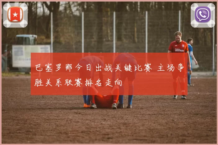 巴塞罗那今日出战关键比赛 主场争胜关系联赛排名走向