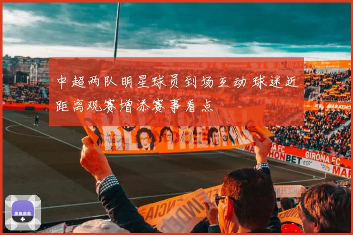 中超两队明星球员到场互动 球迷近距离观赛增添赛事看点