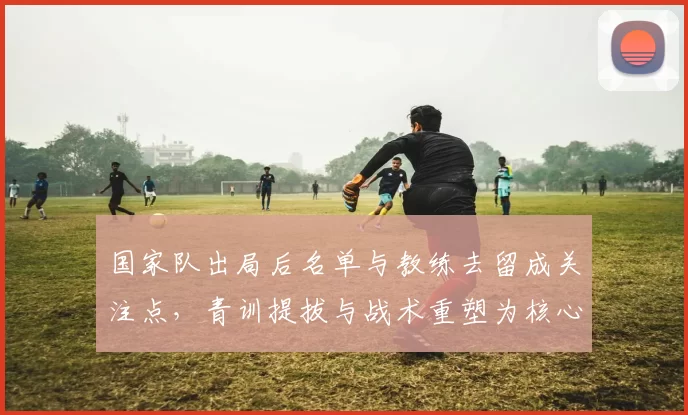 国家队出局后名单与教练去留成关注点，青训提拔与战术重塑为核心