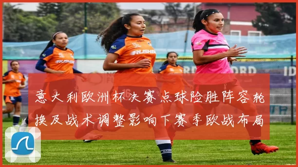 意大利欧洲杯决赛点球险胜阵容轮换及战术调整影响下赛季欧战布局