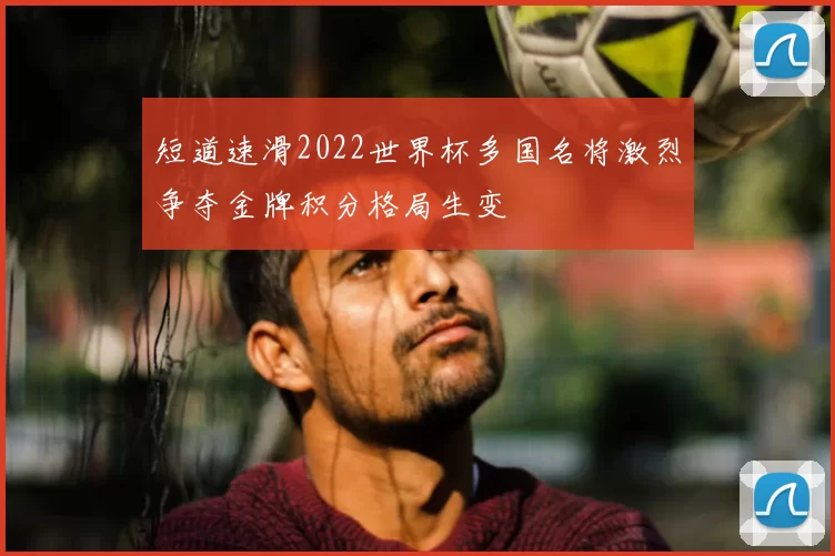 短道速滑2022世界杯多国名将激烈争夺金牌积分格局生变