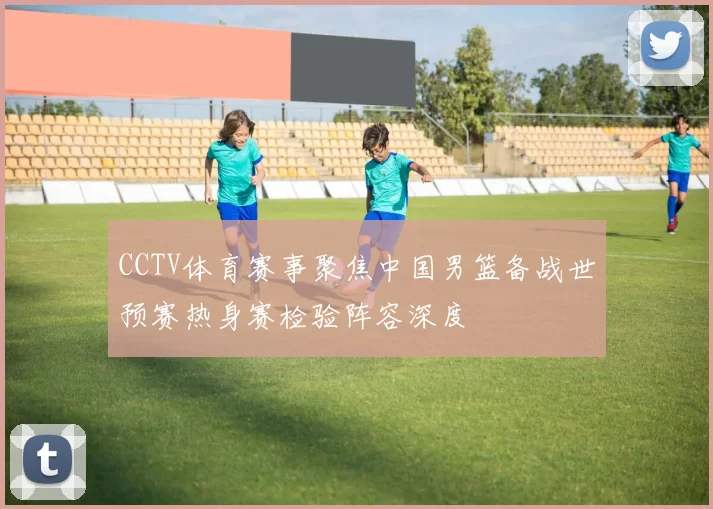CCTV体育赛事聚焦中国男篮备战世预赛热身赛检验阵容深度