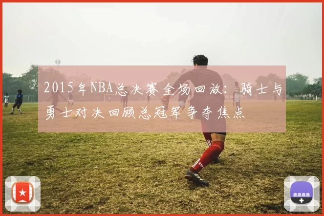 2015年NBA总决赛全场回放：骑士与勇士对决回顾总冠军争夺焦点