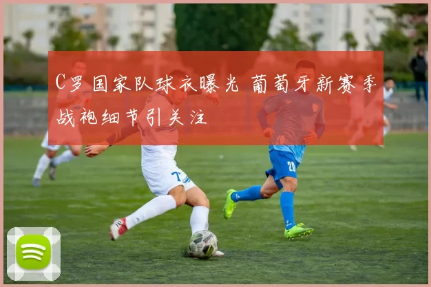 C罗国家队球衣曝光 葡萄牙新赛季战袍细节引关注