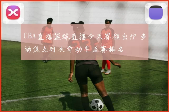 CBA直播篮球直播今天赛程出炉 多场焦点对决牵动季后赛排名