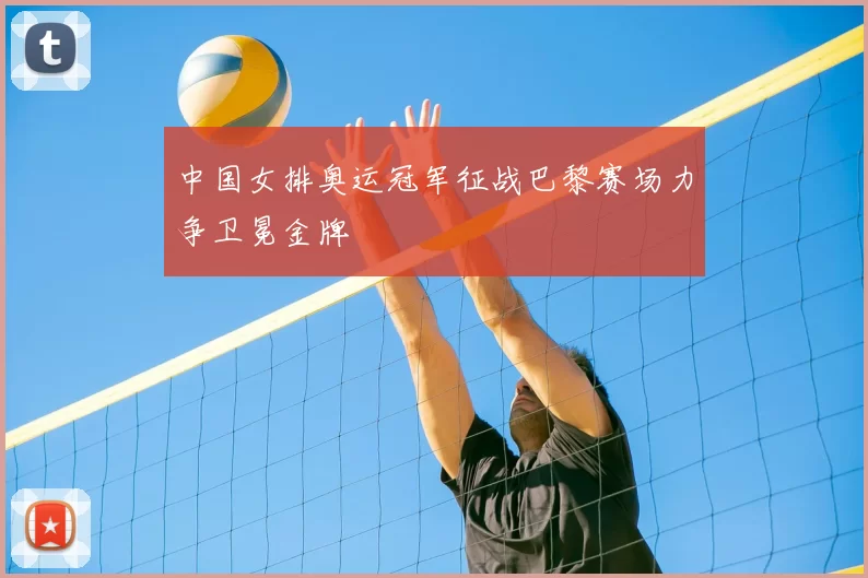 中国女排奥运冠军征战巴黎赛场力争卫冕金牌