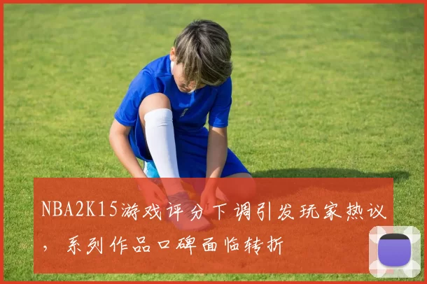 NBA2K15游戏评分下调引发玩家热议，系列作品口碑面临转折