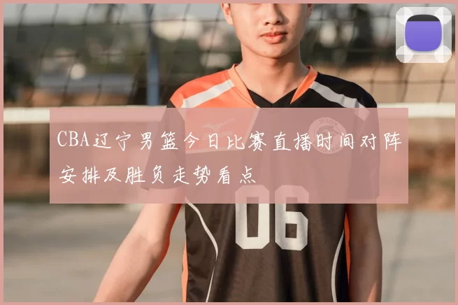 CBA辽宁男篮今日比赛直播时间对阵安排及胜负走势看点