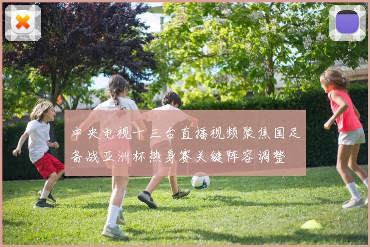 中央电视十三台直播视频聚焦国足备战亚洲杯热身赛关键阵容调整