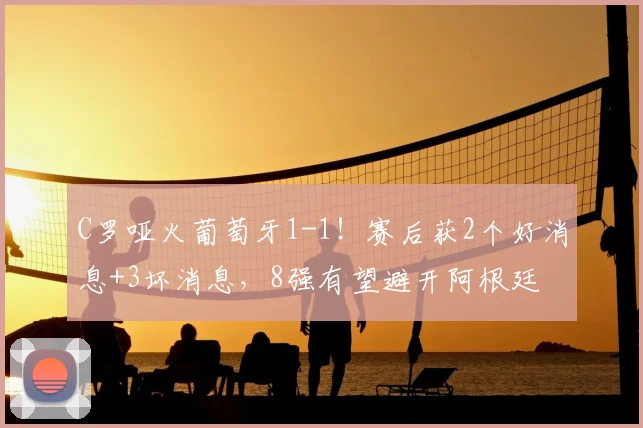 C罗哑火葡萄牙1-1!赛后获2个好消息+3坏消息,8强有望避开阿根廷