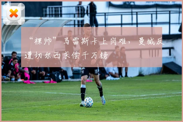 “裸帅”马雷斯卡上岗难,曼城反遭切尔西求偿千万镑